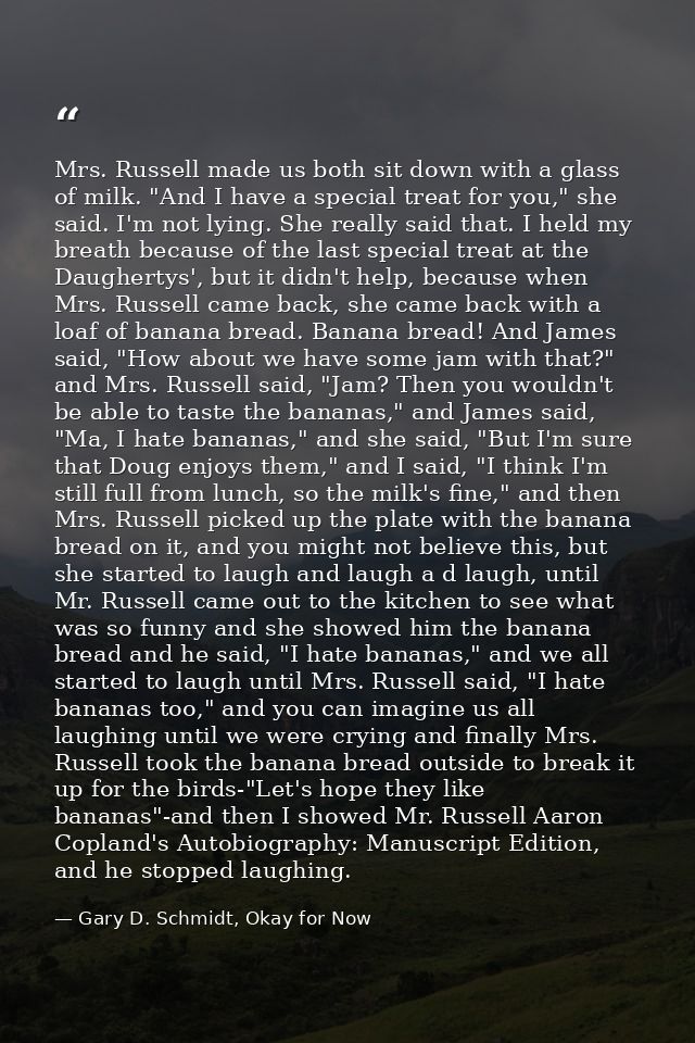Mrs. Russell made us both sit down with a glass of milk. "And I have a special treat for you," she said. I'm not lying.  — Gary D. Schmidt, Okay for Now