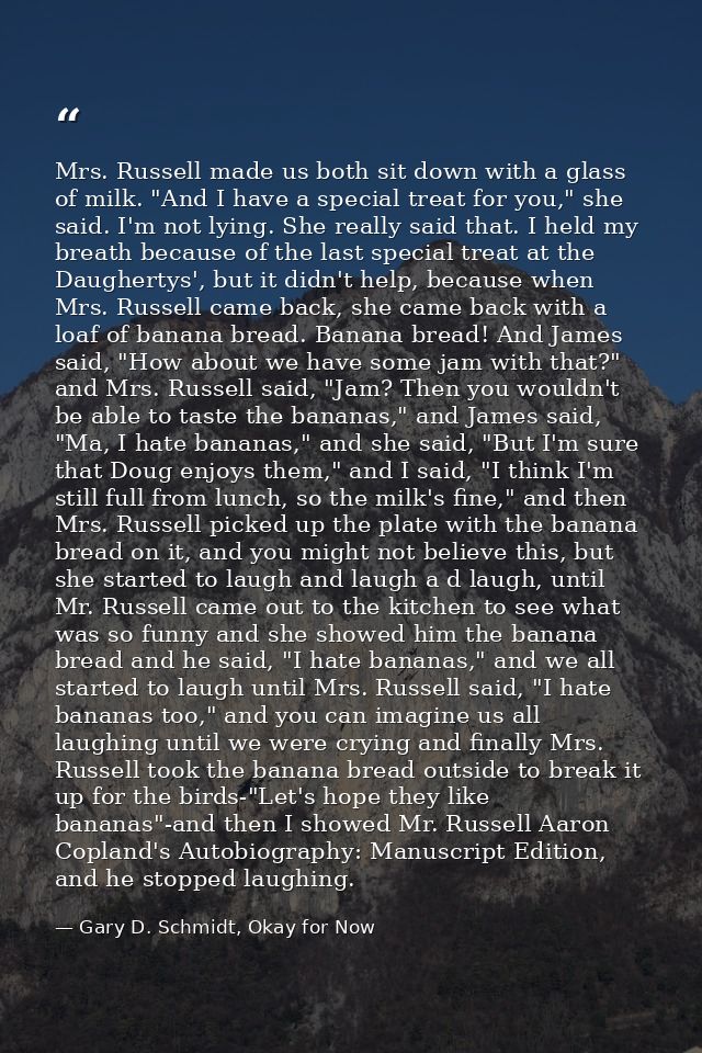 Mrs. Russell made us both sit down with a glass of milk. "And I have a special treat for you," she said. I'm not lying.  — Gary D. Schmidt, Okay for Now