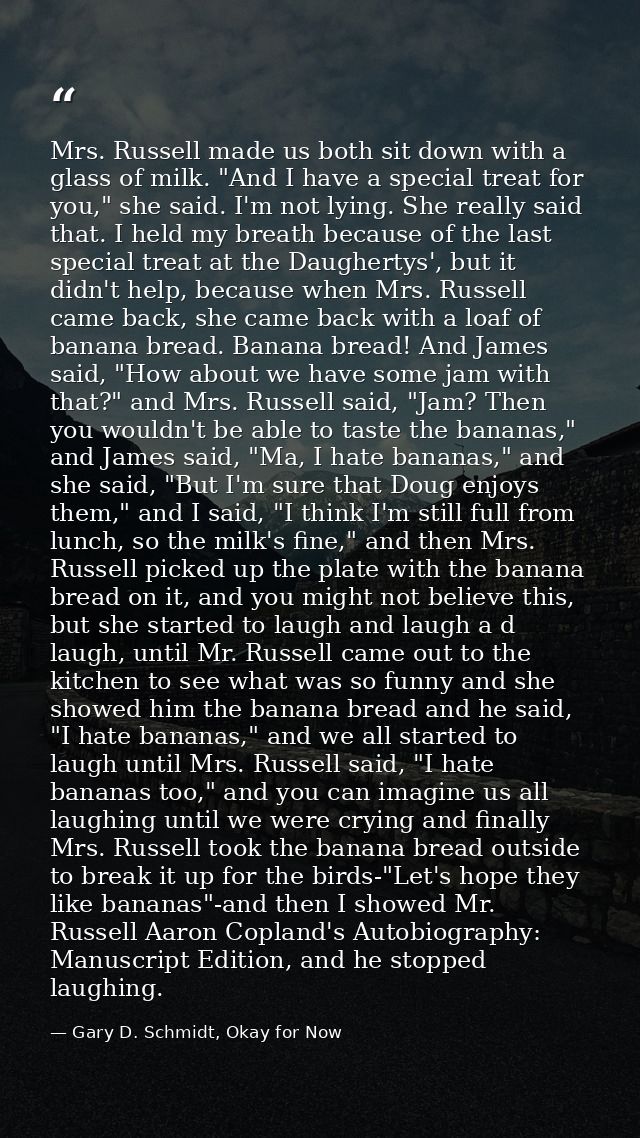 Mrs. Russell made us both sit down with a glass of milk. "And I have a special treat for you," she said. I'm not lying.  — Gary D. Schmidt, Okay for Now