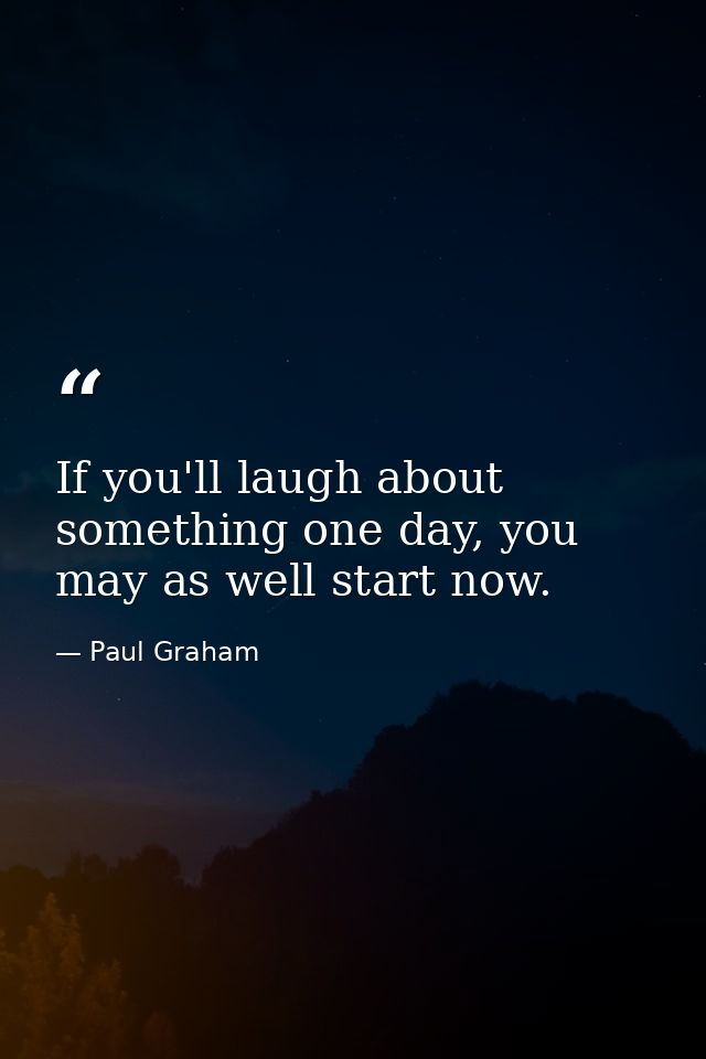 If you'll laugh about something one day, you may as well start now. — Paul Graham