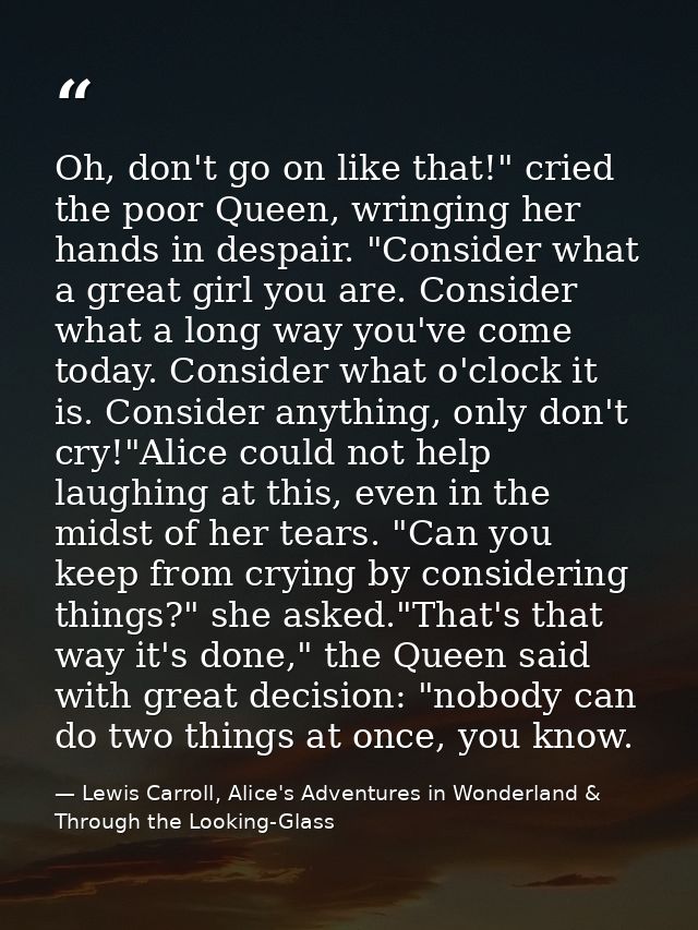 Oh, don't go on like that!" cried the poor Queen, wringing her hands in despair. "Consider what a great girl you are. Co — Lewis Carroll, Alice's Adventures in Wonderland & Through the Looking-Glass