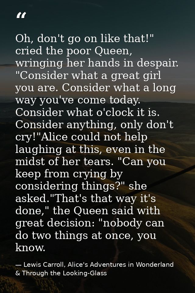 Oh, don't go on like that!" cried the poor Queen, wringing her hands in despair. "Consider what a great girl you are. Co — Lewis Carroll, Alice's Adventures in Wonderland & Through the Looking-Glass