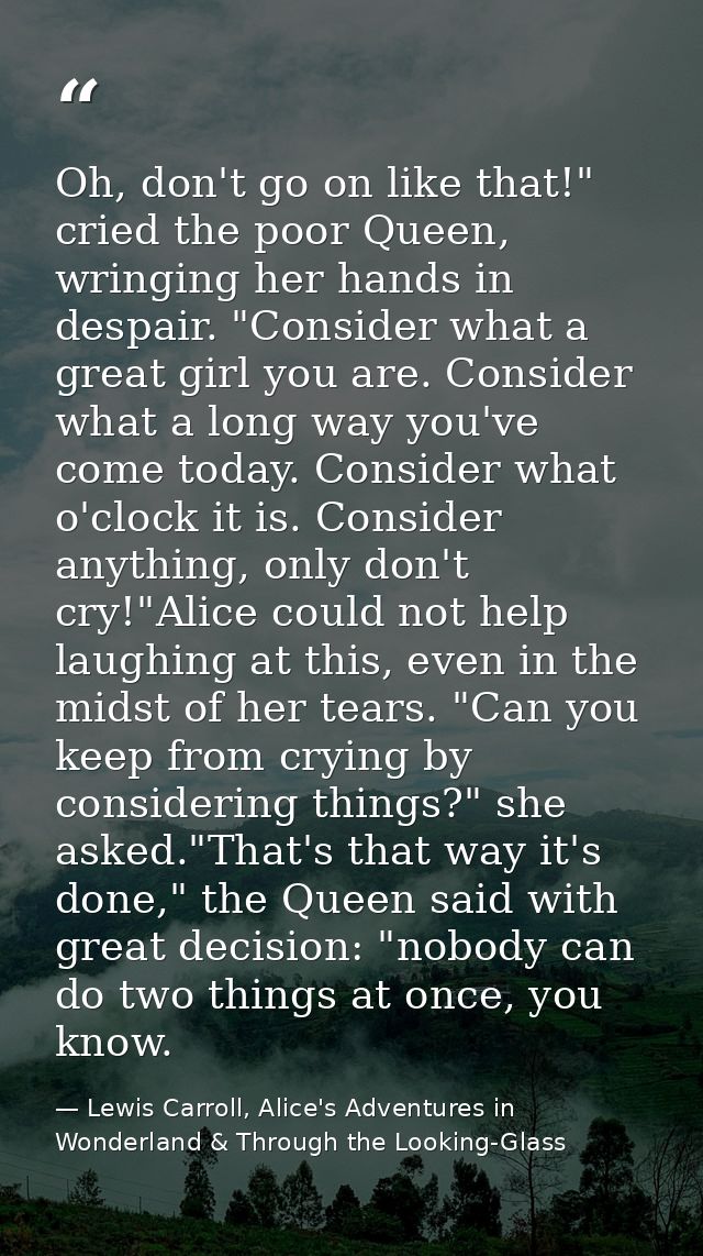 Oh, don't go on like that!" cried the poor Queen, wringing her hands in despair. "Consider what a great girl you are. Co — Lewis Carroll, Alice's Adventures in Wonderland & Through the Looking-Glass