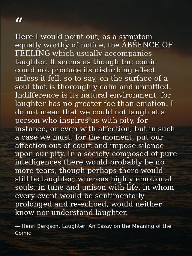 Here I would point out, as a symptom equally worthy of notice, the ABSENCE OF FEELING which usually accompanies laughter — Henri Bergson, Laughter: An Essay on the Meaning of the Comic