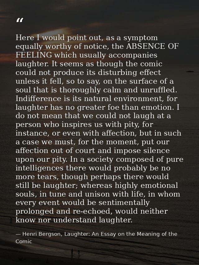 Here I would point out, as a symptom equally worthy of notice, the ABSENCE OF FEELING which usually accompanies laughter — Henri Bergson, Laughter: An Essay on the Meaning of the Comic