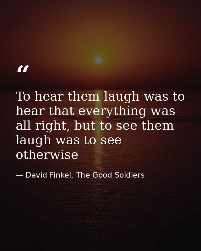To hear them laugh was to hear that everything was all right, but to see them laugh was to see otherwise — David Finkel, The Good Soldiers