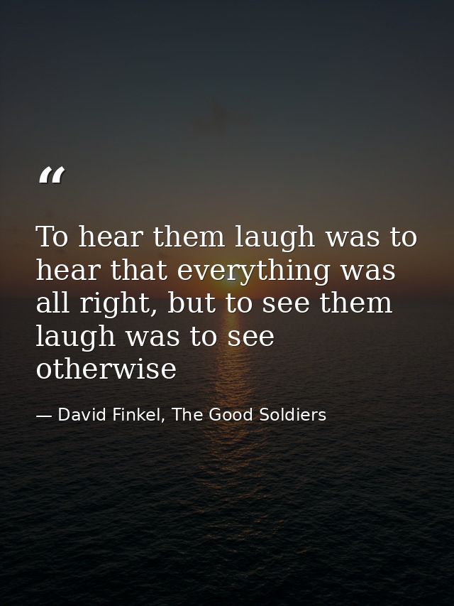 To hear them laugh was to hear that everything was all right, but to see them laugh was to see otherwise — David Finkel, The Good Soldiers