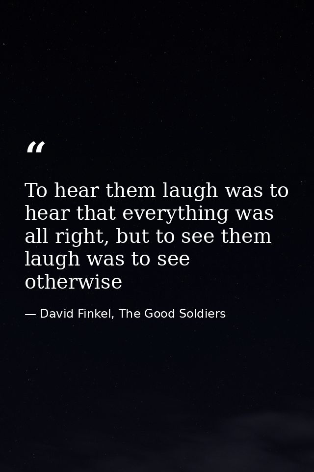To hear them laugh was to hear that everything was all right, but to see them laugh was to see otherwise — David Finkel, The Good Soldiers