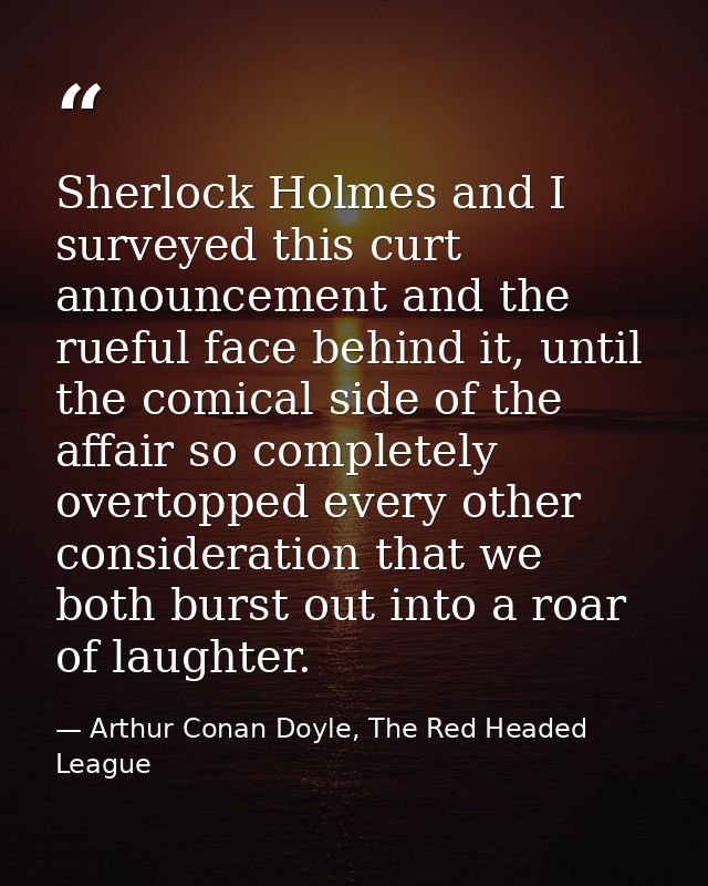Sherlock Holmes and I surveyed this curt announcement and the rueful face behind it, until the comical side of the affai — Arthur Conan Doyle, The Red Headed League
