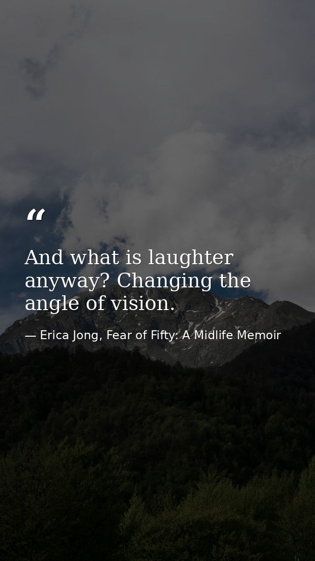 And what is laughter anyway? Changing the angle of vision. — Erica Jong, Fear of Fifty: A Midlife Memoir