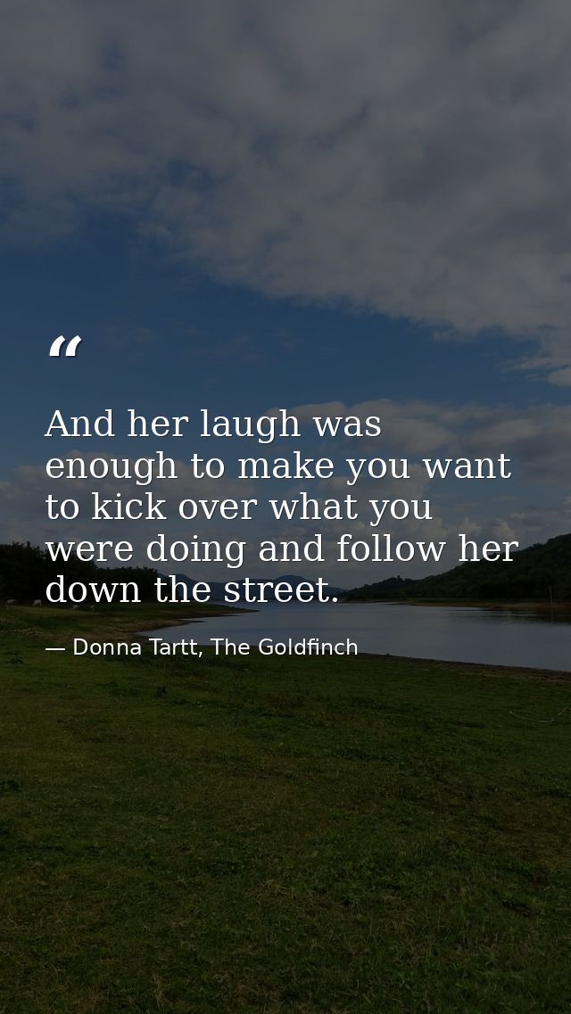 And her laugh was enough to make you want to kick over what you were doing and follow her down the street. — Donna Tartt, The Goldfinch