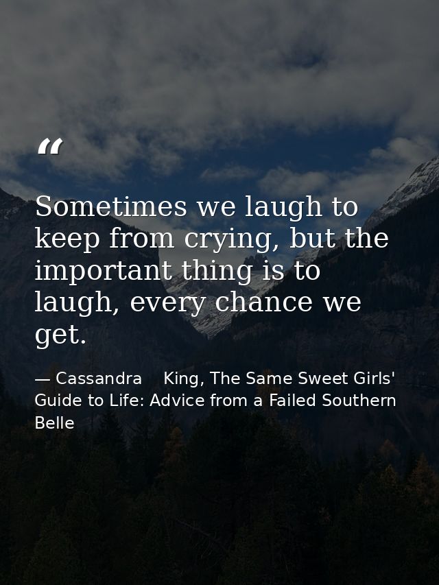 Sometimes we laugh to keep from crying, but the important thing is to laugh, every chance we get. — Cassandra    King, The Same Sweet Girls' Guide to Life: Advice from a Failed Southern Belle