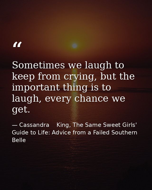 Sometimes we laugh to keep from crying, but the important thing is to laugh, every chance we get. — Cassandra    King, The Same Sweet Girls' Guide to Life: Advice from a Failed Southern Belle
