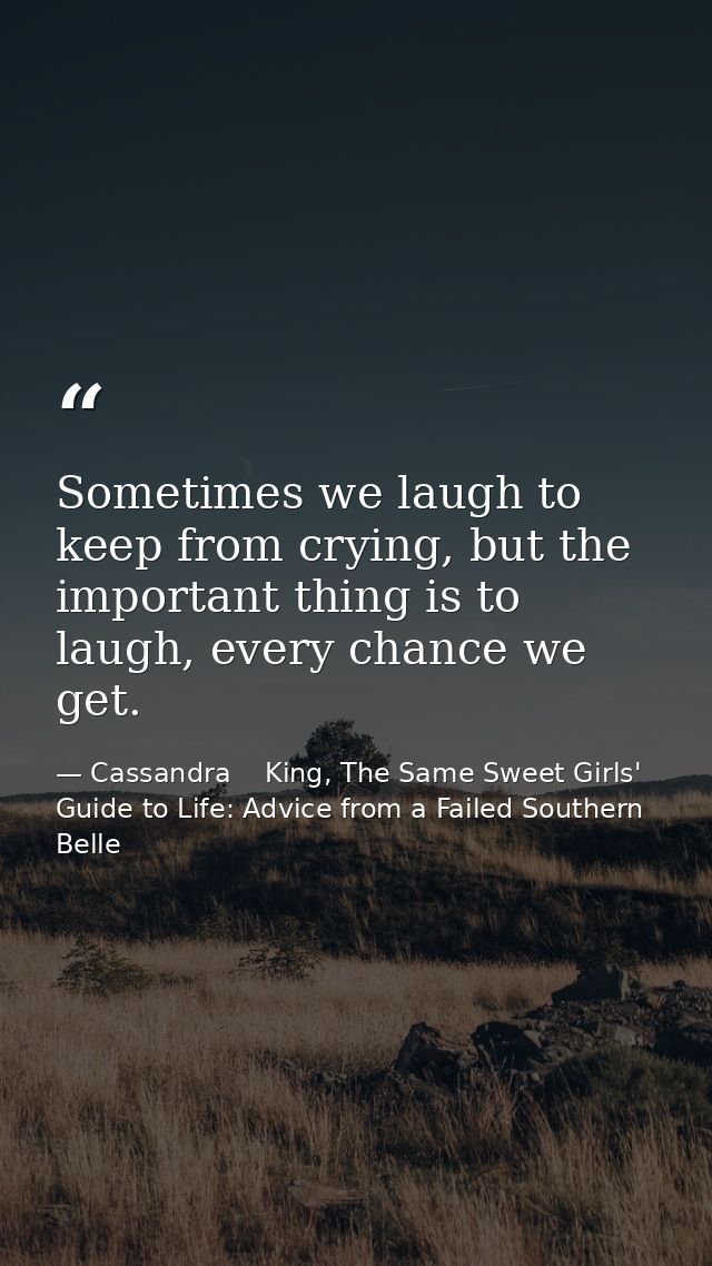 Sometimes we laugh to keep from crying, but the important thing is to laugh, every chance we get. — Cassandra    King, The Same Sweet Girls' Guide to Life: Advice from a Failed Southern Belle