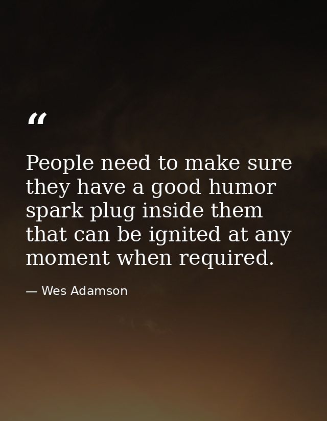 People need to make sure they have a good humor spark plug inside them that can be ignited at any moment when required. — Wes Adamson