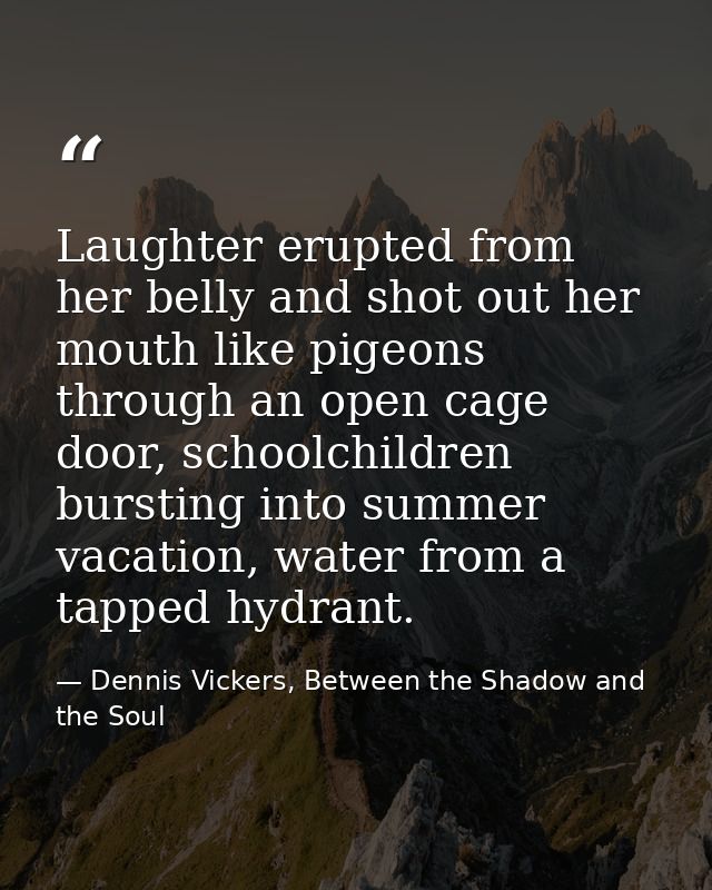 Laughter erupted from her belly and shot out her mouth like pigeons through an open cage door, schoolchildren bursting i — Dennis Vickers, Between the Shadow and the Soul