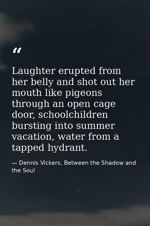 Laughter erupted from her belly and shot out her mouth like pigeons through an open cage door, schoolchildren bursting i — Dennis Vickers, Between the Shadow and the Soul