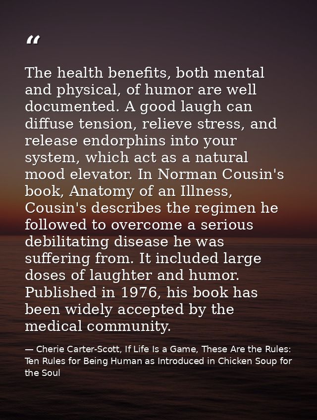 The health benefits, both mental and physical, of humor are well documented. A good laugh can diffuse tension, relieve s — Cherie Carter-Scott, If Life Is a Game, These Are the Rules: Ten Rules for Being Human as Introduced in Chicken Soup for the Soul