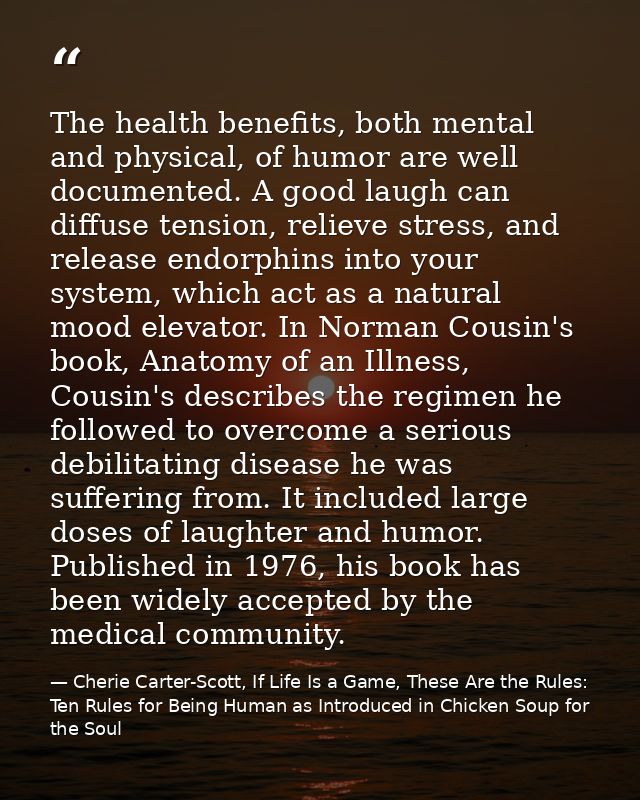 The health benefits, both mental and physical, of humor are well documented. A good laugh can diffuse tension, relieve s — Cherie Carter-Scott, If Life Is a Game, These Are the Rules: Ten Rules for Being Human as Introduced in Chicken Soup for the Soul