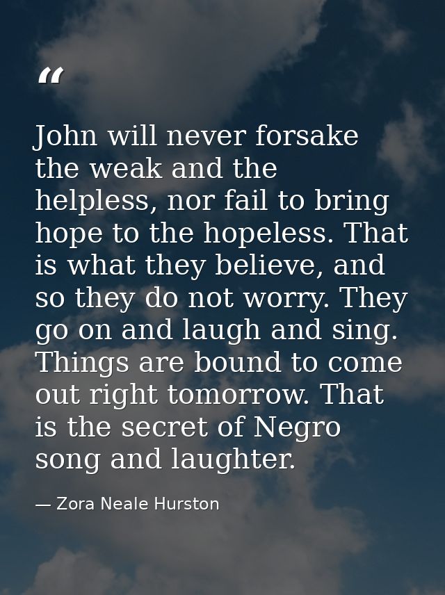 John will never forsake the weak and the helpless, nor fail to bring hope to the hopeless. That is what they believe, an — Zora Neale Hurston