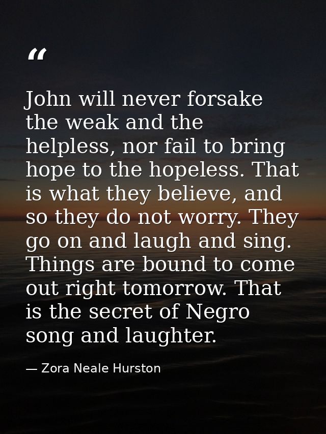 John will never forsake the weak and the helpless, nor fail to bring hope to the hopeless. That is what they believe, an — Zora Neale Hurston