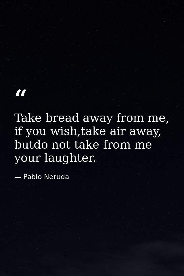 Take bread away from me, if you wish,take air away, butdo not take from me your laughter. — Pablo Neruda