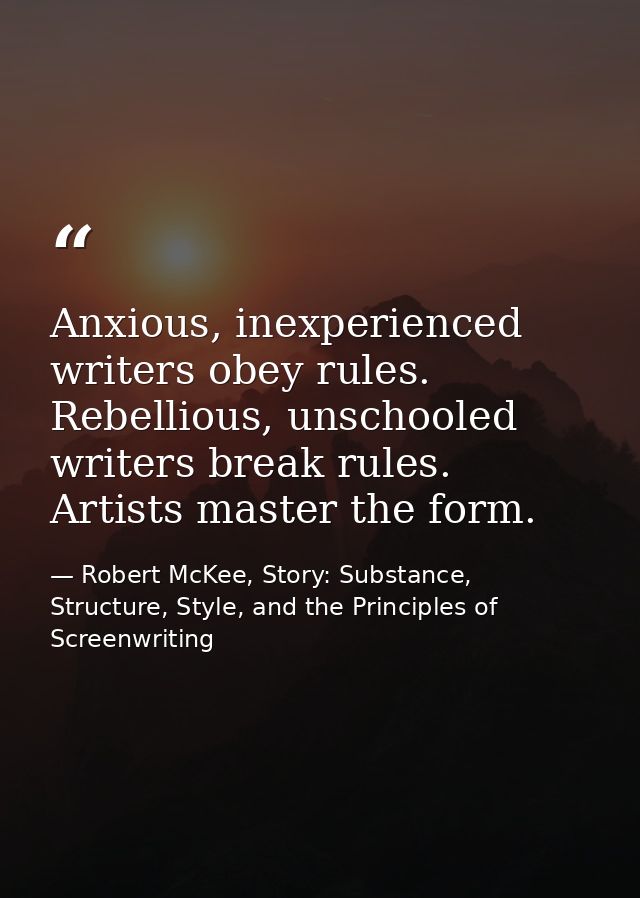 Anxious, inexperienced writers obey rules. Rebellious, unschooled writers break rules. Artists master the form. — Robert McKee, Story: Substance, Structure, Style, and the Principles of Screenwriting