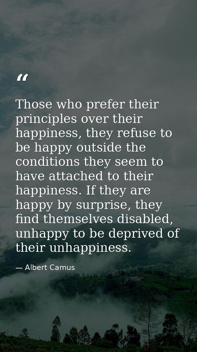 Those who prefer their principles over their happiness, they refuse to be happy outside the conditions they seem to have — Albert Camus