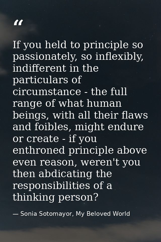 If you held to principle so passionately, so inflexibly, indifferent in the particulars of circumstance - the full range — Sonia Sotomayor, My Beloved World