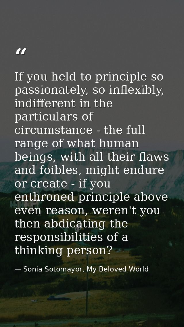 If you held to principle so passionately, so inflexibly, indifferent in the particulars of circumstance - the full range — Sonia Sotomayor, My Beloved World
