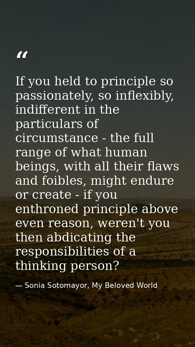 If you held to principle so passionately, so inflexibly, indifferent in the particulars of circumstance - the full range — Sonia Sotomayor, My Beloved World