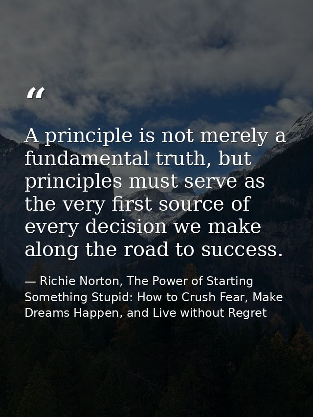 A principle is not merely a fundamental truth, but principles must serve as the very first source of every decision we m — Richie Norton, The Power of Starting Something Stupid: How to Crush Fear, Make Dreams Happen, and Live without Regret