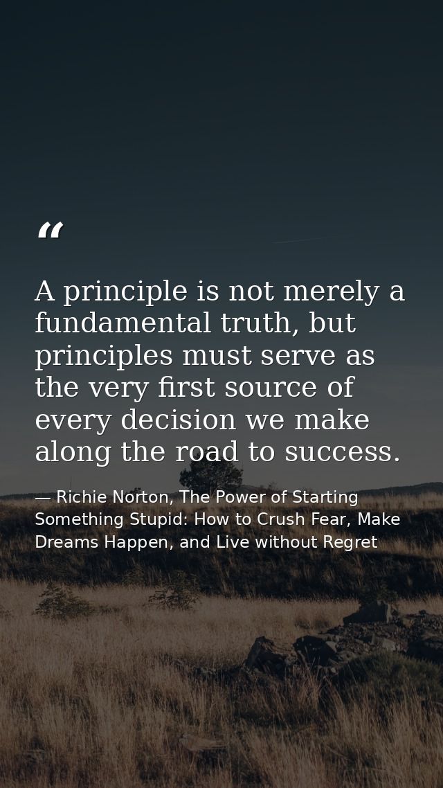 A principle is not merely a fundamental truth, but principles must serve as the very first source of every decision we m — Richie Norton, The Power of Starting Something Stupid: How to Crush Fear, Make Dreams Happen, and Live without Regret