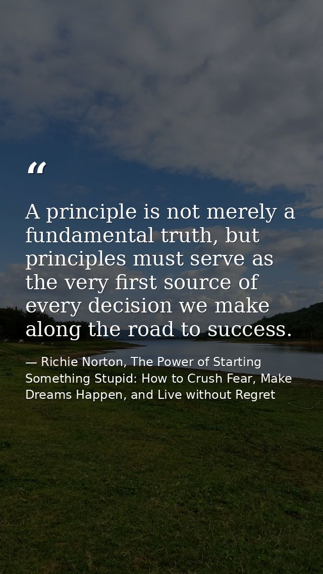 A principle is not merely a fundamental truth, but principles must serve as the very first source of every decision we m — Richie Norton, The Power of Starting Something Stupid: How to Crush Fear, Make Dreams Happen, and Live without Regret