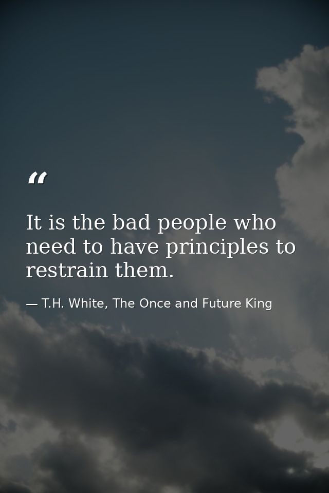 It is the bad people who need to have principles to restrain them. — T.H. White, The Once and Future King