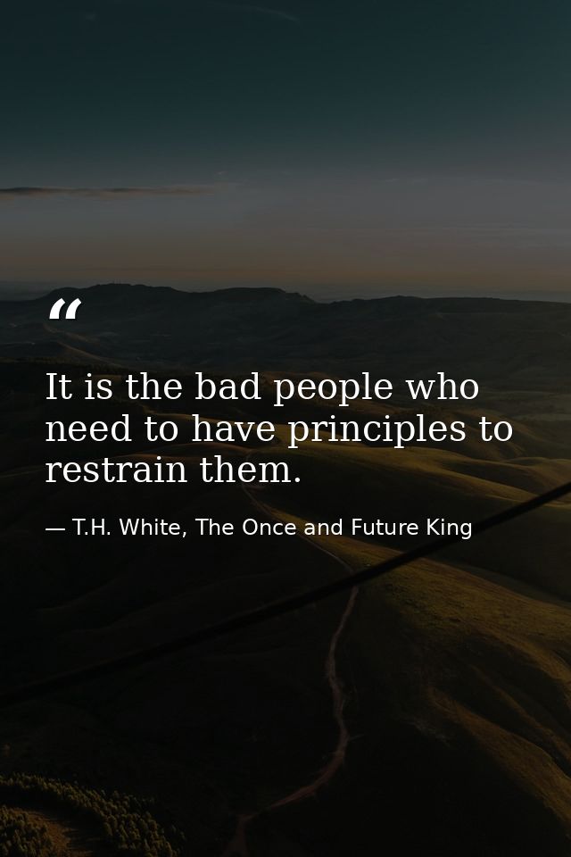 It is the bad people who need to have principles to restrain them. — T.H. White, The Once and Future King