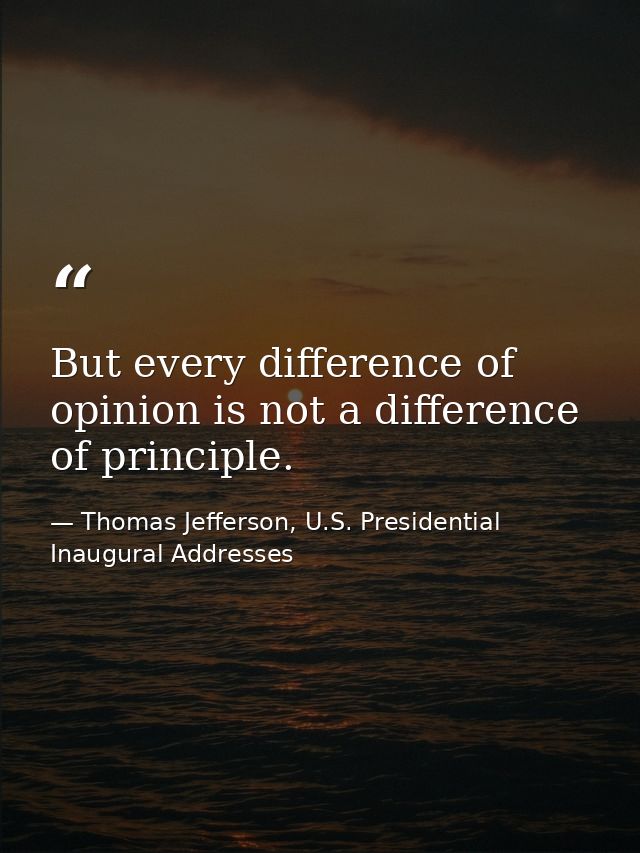 But every difference of opinion is not a difference of principle. — Thomas Jefferson, U.S. Presidential Inaugural Addresses