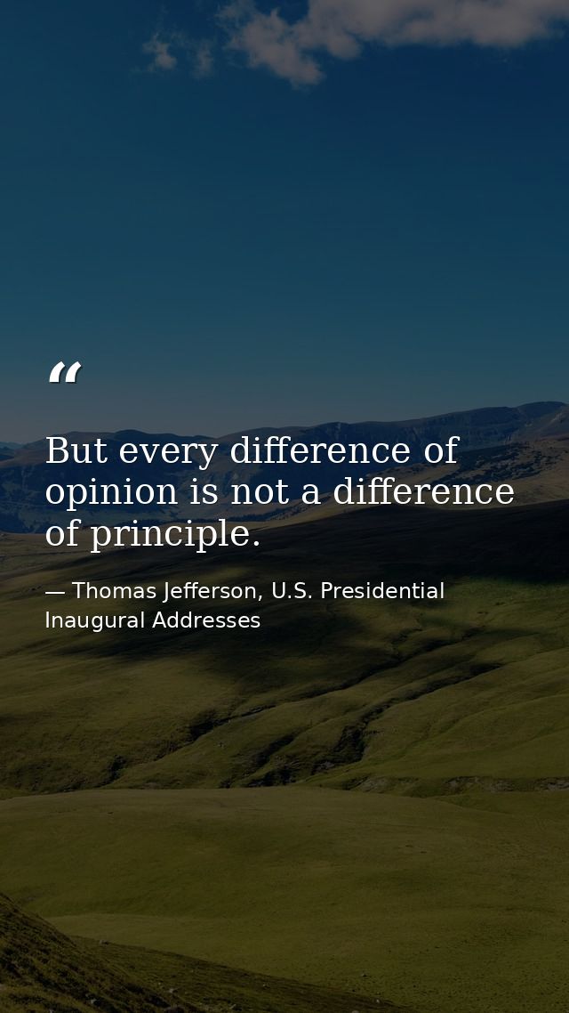 But every difference of opinion is not a difference of principle. — Thomas Jefferson, U.S. Presidential Inaugural Addresses
