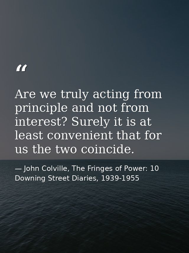Are we truly acting from principle and not from interest? Surely it is at least convenient that for us the two coincide. — John Colville, The Fringes of Power: 10 Downing Street Diaries, 1939-1955