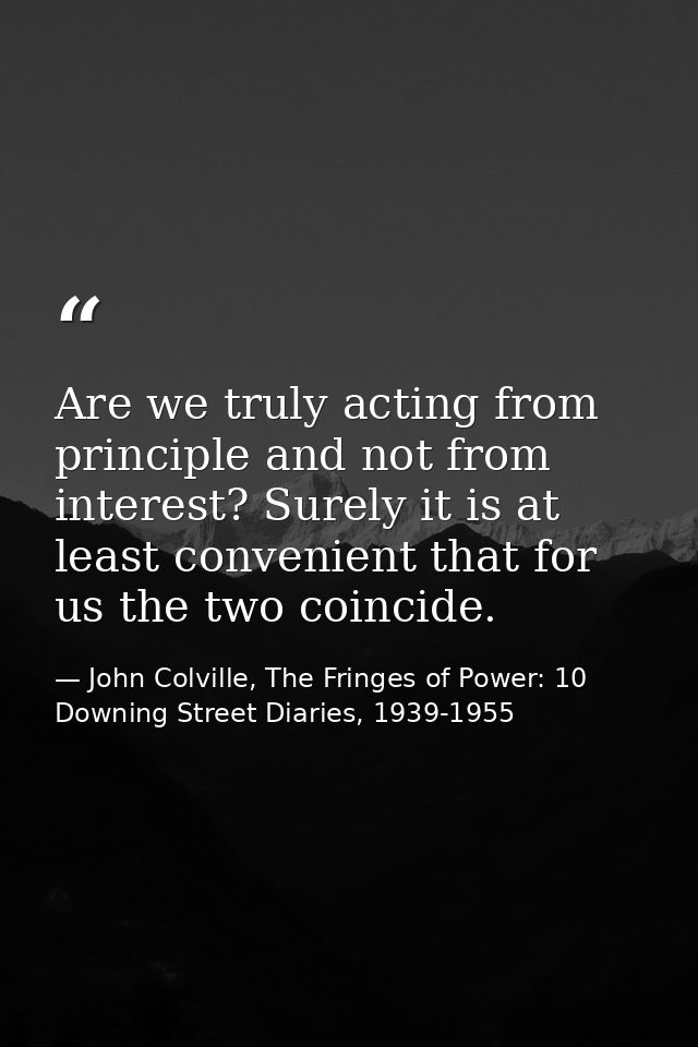 Are we truly acting from principle and not from interest? Surely it is at least convenient that for us the two coincide. — John Colville, The Fringes of Power: 10 Downing Street Diaries, 1939-1955