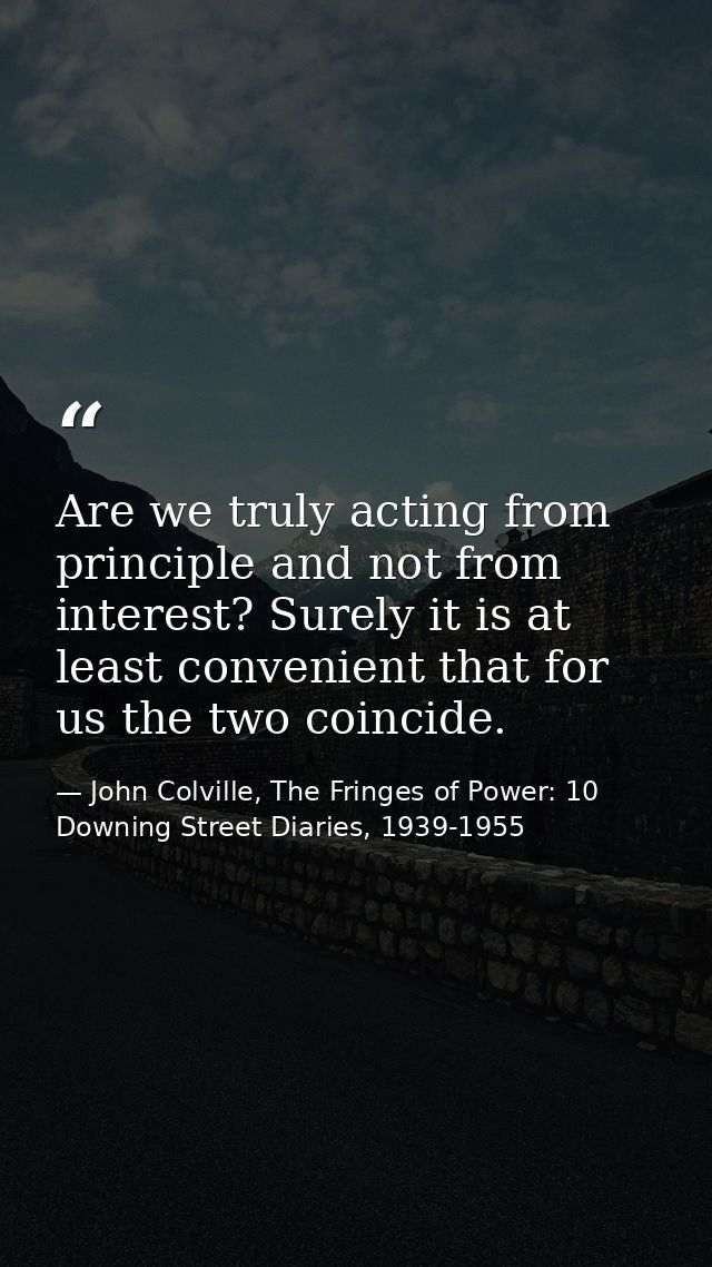 Are we truly acting from principle and not from interest? Surely it is at least convenient that for us the two coincide. — John Colville, The Fringes of Power: 10 Downing Street Diaries, 1939-1955