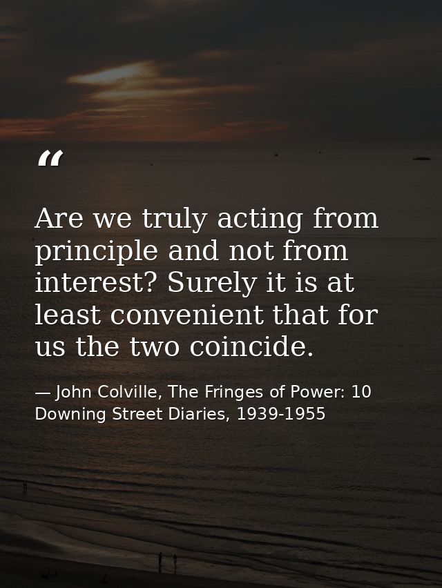 Are we truly acting from principle and not from interest? Surely it is at least convenient that for us the two coincide. — John Colville, The Fringes of Power: 10 Downing Street Diaries, 1939-1955