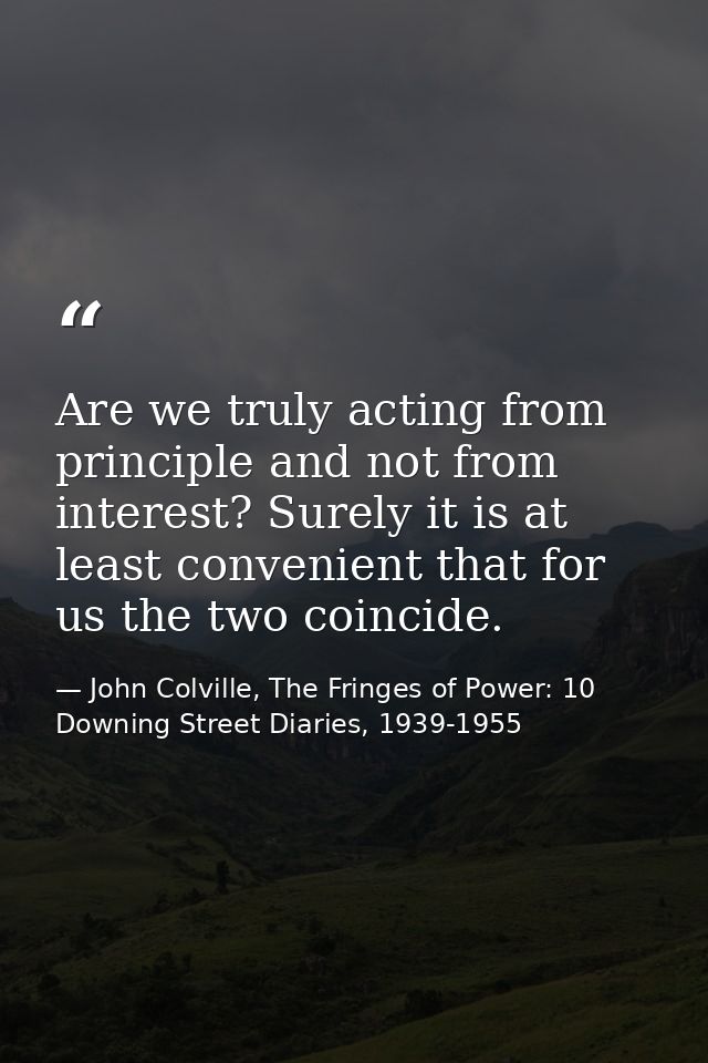 Are we truly acting from principle and not from interest? Surely it is at least convenient that for us the two coincide. — John Colville, The Fringes of Power: 10 Downing Street Diaries, 1939-1955