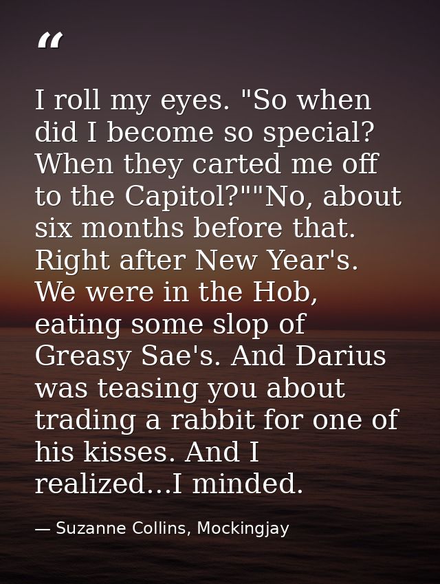I roll my eyes. "So when did I become so special? When they carted me off to the Capitol?""No, about six months before t — Suzanne Collins, Mockingjay