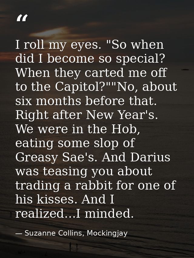 I roll my eyes. "So when did I become so special? When they carted me off to the Capitol?""No, about six months before t — Suzanne Collins, Mockingjay