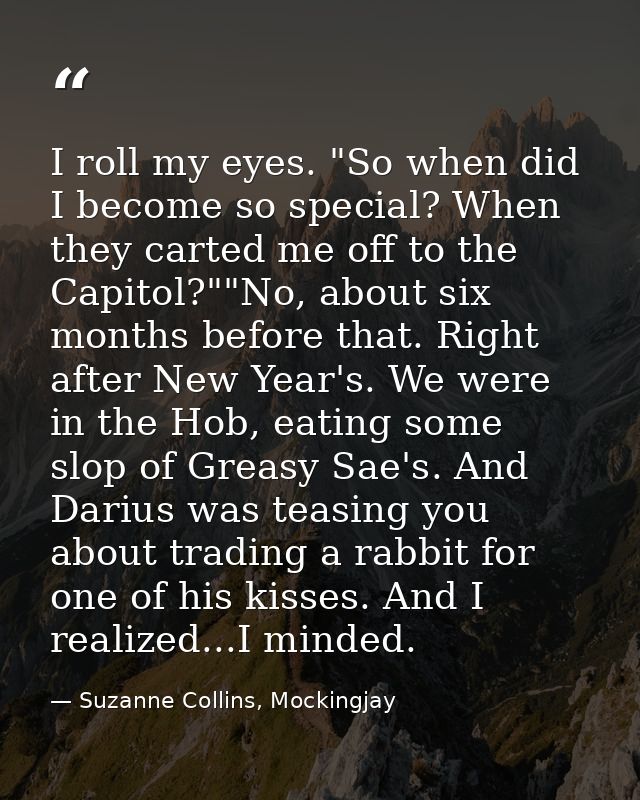 I roll my eyes. "So when did I become so special? When they carted me off to the Capitol?""No, about six months before t — Suzanne Collins, Mockingjay