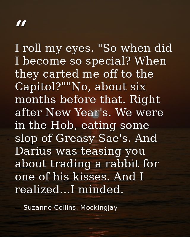 I roll my eyes. "So when did I become so special? When they carted me off to the Capitol?""No, about six months before t — Suzanne Collins, Mockingjay