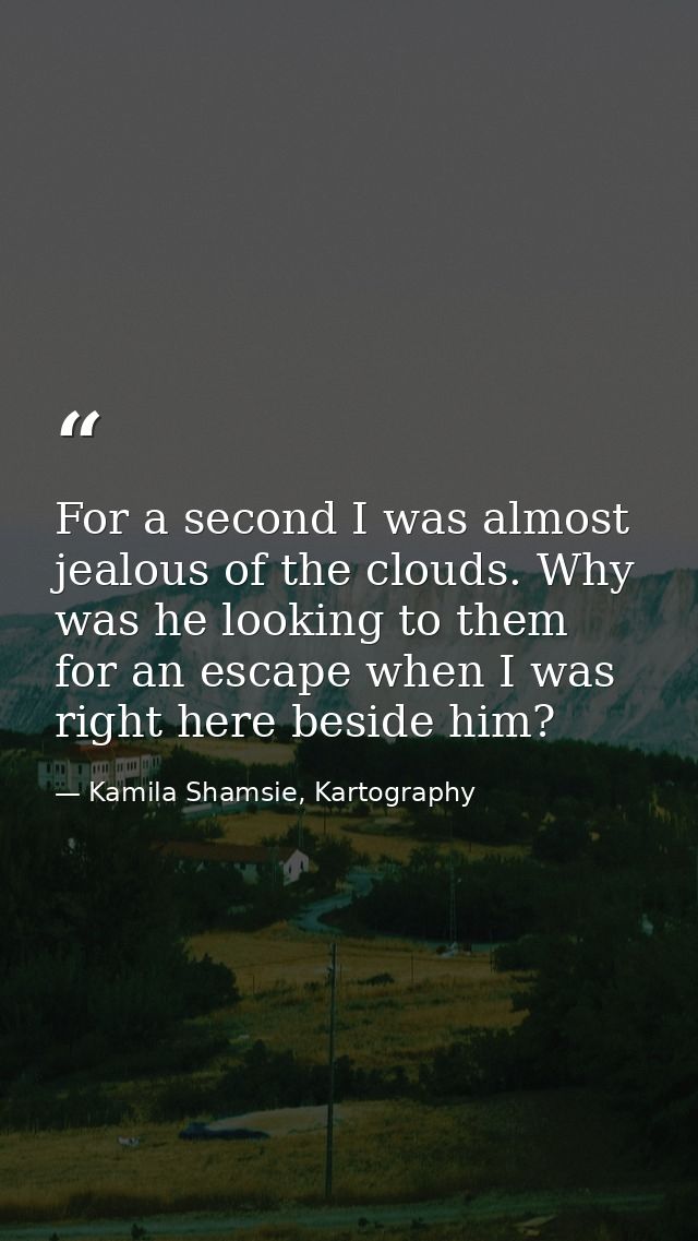 For a second I was almost jealous of the clouds. Why was he looking to them for an escape when I was right here beside h — Kamila Shamsie, Kartography