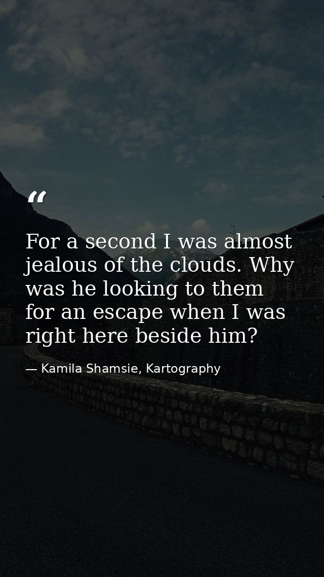 For a second I was almost jealous of the clouds. Why was he looking to them for an escape when I was right here beside h — Kamila Shamsie, Kartography