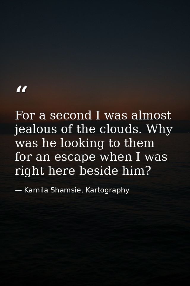 For a second I was almost jealous of the clouds. Why was he looking to them for an escape when I was right here beside h — Kamila Shamsie, Kartography